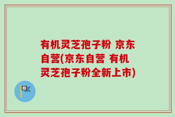 有机灵芝孢子粉 京东自营(京东自营 有机灵芝孢子粉全新上市)