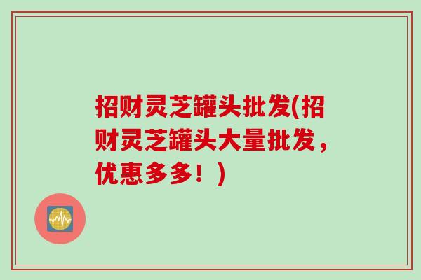 招财灵芝罐头批发(招财灵芝罐头大量批发，优惠多多！)