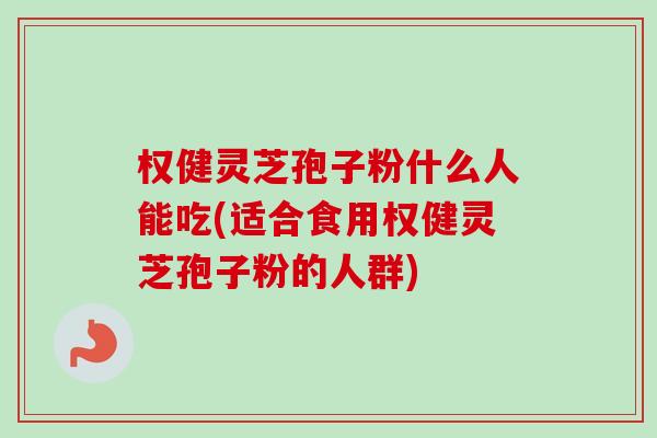权健灵芝孢子粉什么人能吃(适合食用权健灵芝孢子粉的人群)