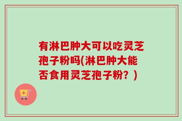 有淋巴肿大可以吃灵芝孢子粉吗(淋巴肿大能否食用灵芝孢子粉?) 有淋巴肿大可以吃灵芝孢子粉吗(淋巴肿大能否食用灵芝孢子粉?)