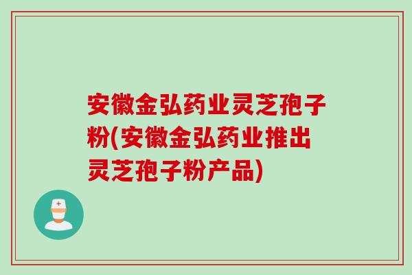 安徽金弘药业灵芝孢子粉(安徽金弘药业推出灵芝孢子粉产品)