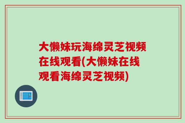 大懒妹玩海绵灵芝视频在线观看(大懒妹在线观看海绵灵芝视频)
