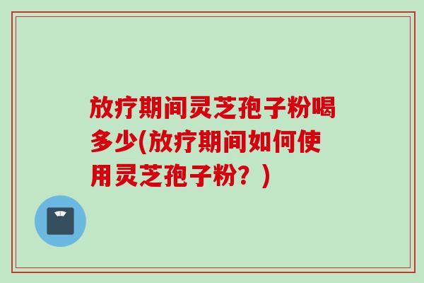 放疗期间灵芝孢子粉喝多少(放疗期间如何使用灵芝孢子粉？)