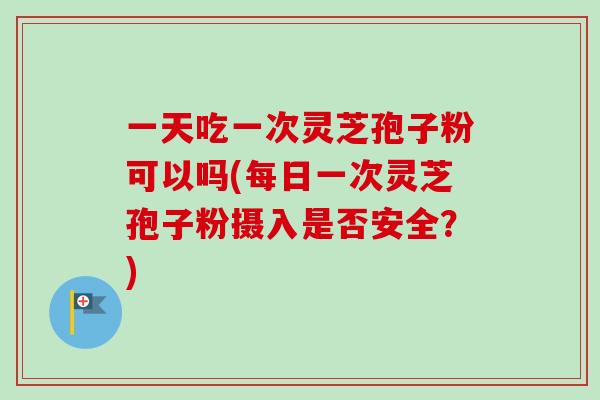 一天吃一次灵芝孢子粉可以吗(每日一次灵芝孢子粉摄入是否安全?) 一天吃一次灵芝孢子粉可以吗(每日一次灵芝孢子粉摄入是否安全?)