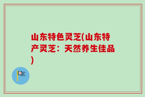 山东特色灵芝(山东特产灵芝：天然养生佳品)