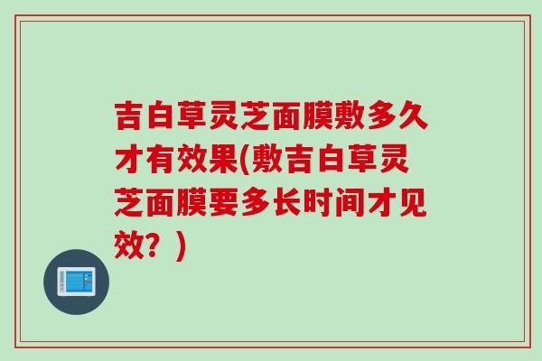 吉白草灵芝面膜敷多久才有效果(敷吉白草灵芝面膜要多长时间才见效？)