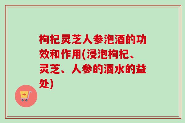 枸杞灵芝人参泡酒的功效和作用(浸泡枸杞、灵芝、人参的酒水的益处)