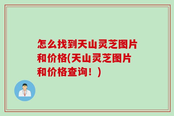 怎么找到天山灵芝图片和价格(天山灵芝图片和价格查询！)