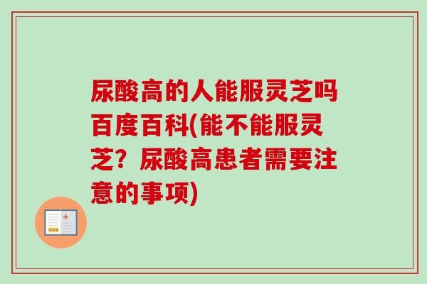 尿酸高的人能服灵芝吗百度百科(能不能服灵芝？尿酸高患者需要注意的事项)