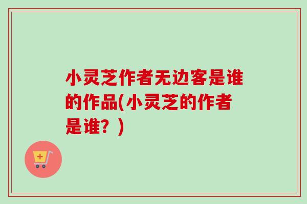 小灵芝作者无边客是谁的作品(小灵芝的作者是谁？)