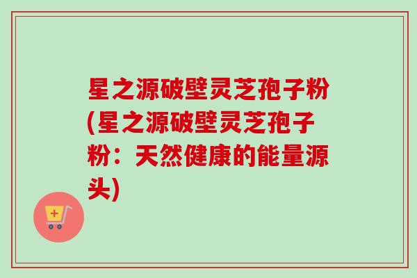星之源破壁灵芝孢子粉(星之源破壁灵芝孢子粉:天然健康的能量源头) 星之源破壁灵芝孢子粉(星之源破壁灵芝孢子粉:天然健康的能量源头)