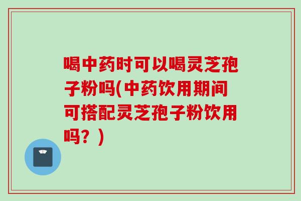 喝中药时可以喝灵芝孢子粉吗(中药饮用期间可搭配灵芝孢子粉饮用吗？)
