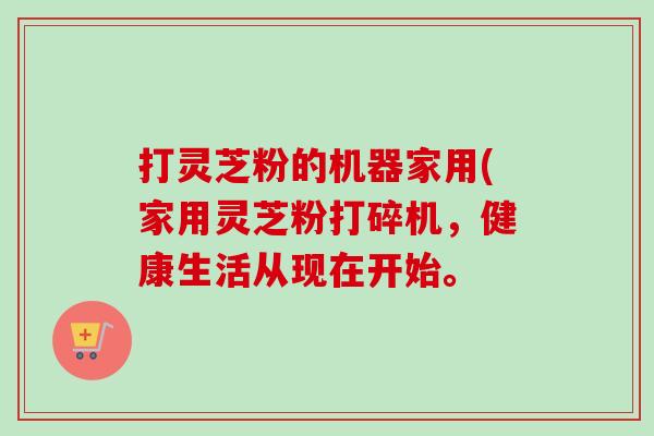 打灵芝粉的机器家用(家用灵芝粉打碎机，健康生活从现在开始。