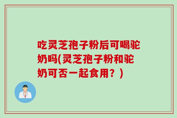 吃灵芝孢子粉后可喝驼奶吗(灵芝孢子粉和驼奶可否一起食用?) 吃灵芝孢子粉后可喝驼奶吗(灵芝孢子粉和驼奶可否一起食用?)