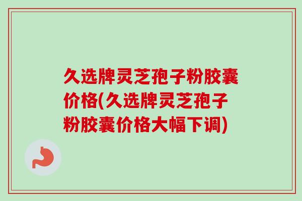 久选牌灵芝孢子粉胶囊价格(久选牌灵芝孢子粉胶囊价格大幅下调)