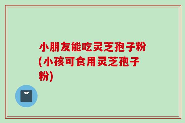 小朋友能吃灵芝孢子粉(小孩可食用灵芝孢子粉) 小朋友能吃灵芝孢子粉(小孩可食用灵芝孢子粉)