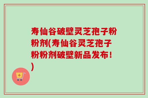 寿仙谷破壁灵芝孢子粉粉剂(寿仙谷灵芝孢子粉粉剂破壁新品发布！)