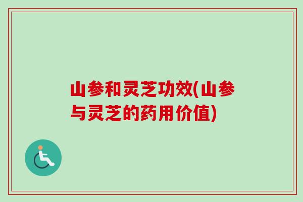 山参和灵芝功效(山参与灵芝的药用价值)