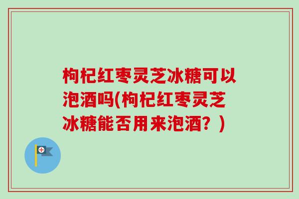 枸杞红枣灵芝冰糖可以泡酒吗(枸杞红枣灵芝冰糖能否用来泡酒?) 枸杞红枣灵芝冰糖可以泡酒吗(枸杞红枣灵芝冰糖能否用来泡酒?)