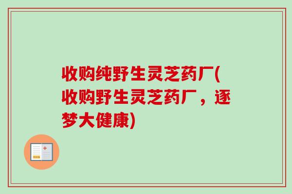 收购纯野生灵芝药厂(收购野生灵芝药厂，逐梦大健康)