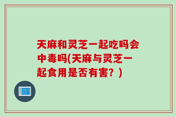 天麻和灵芝一起吃吗会中毒吗(天麻与灵芝一起食用是否有害？)