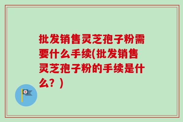 批发销售灵芝孢子粉需要什么手续(批发销售灵芝孢子粉的手续是什么？)