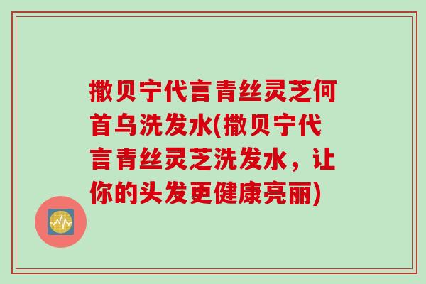 撒贝宁代言青丝灵芝何首乌洗发水(撒贝宁代言青丝灵芝洗发水，让你的头发更健康亮丽)