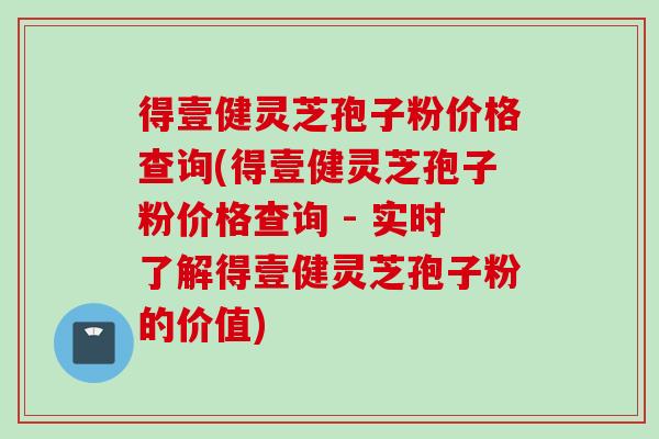 得壹健灵芝孢子粉价格查询(得壹健灵芝孢子粉价格查询 - 实时了解得壹健灵芝孢子粉的价值)