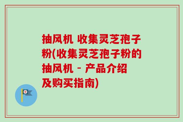 抽风机 收集灵芝孢子粉(收集灵芝孢子粉的抽风机 - 产品介绍及购买指南)
