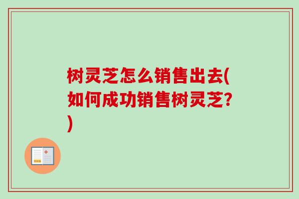 树灵芝怎么销售出去(如何成功销售树灵芝？)