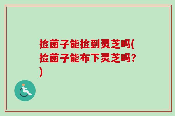 捡菌子能捡到灵芝吗(捡菌子能布下灵芝吗？)