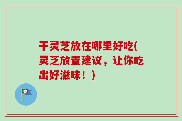 干灵芝放在哪里好吃(灵芝放置建议,让你吃出好滋味!) 干灵芝放在哪里好吃(灵芝放置建议,让你吃出好滋味!)