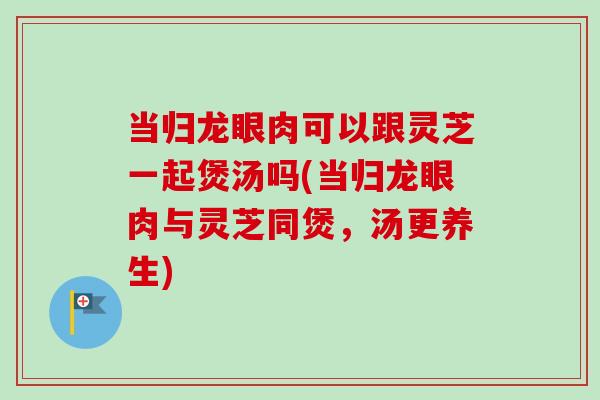 当归龙眼肉可以跟灵芝一起煲汤吗(当归龙眼肉与灵芝同煲，汤更养生)