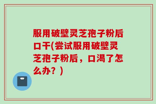 服用破壁灵芝孢子粉后口干(尝试服用破壁灵芝孢子粉后，口渴了怎么办？)