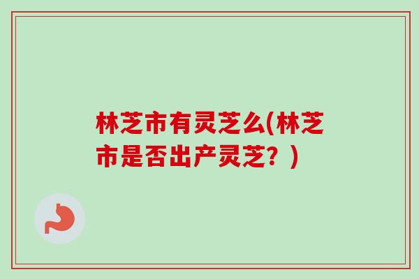 林芝市有灵芝么(林芝市是否出产灵芝？)
