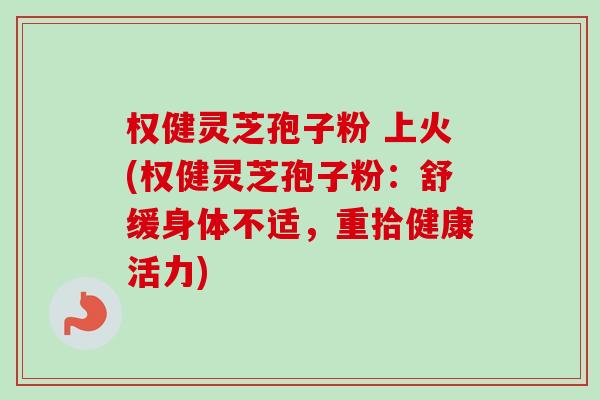 权健灵芝孢子粉 上火(权健灵芝孢子粉：舒缓身体不适，重拾健康活力)