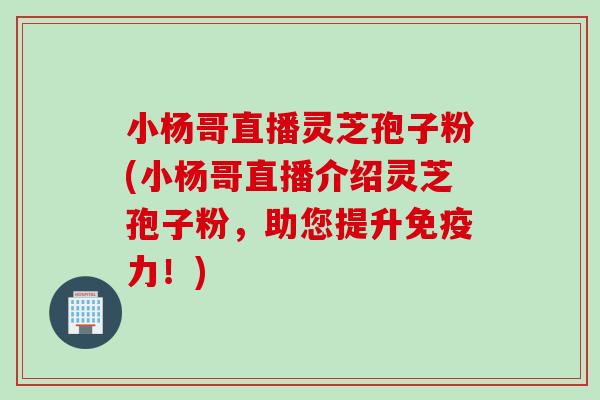 小杨哥直播灵芝孢子粉(小杨哥直播介绍灵芝孢子粉，助您提升免疫力！)