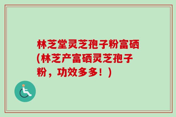 林芝堂灵芝孢子粉富硒(林芝产富硒灵芝孢子粉，功效多多！)