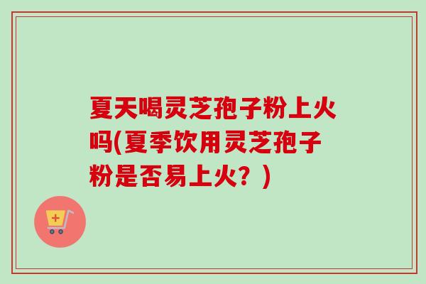 夏天喝灵芝孢子粉上火吗(夏季饮用灵芝孢子粉是否易上火？)