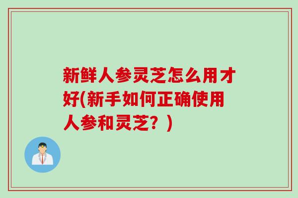 新鲜人参灵芝怎么用才好(新手如何正确使用人参和灵芝？)
