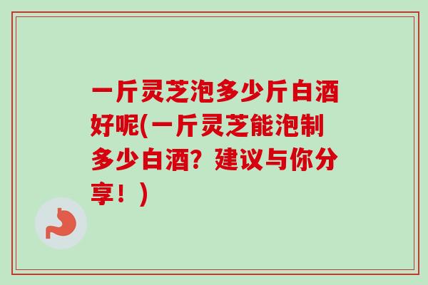 一斤灵芝泡多少斤白酒好呢(一斤灵芝能泡制多少白酒？建议与你分享！)