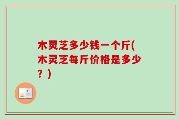 木灵芝多少钱一个斤(木灵芝每斤价格是多少？)