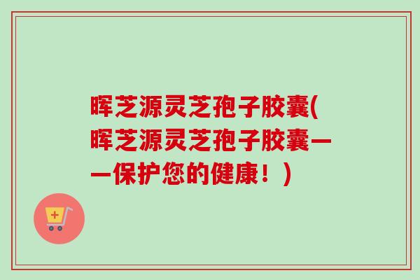 晖芝源灵芝孢子胶囊(晖芝源灵芝孢子胶囊——保护您的健康！)