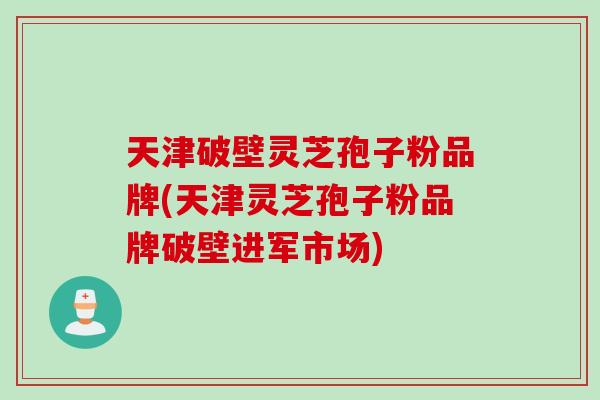 天津破壁灵芝孢子粉品牌(天津灵芝孢子粉品牌破壁进军市场)