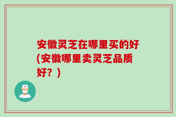 安徽灵芝在哪里买的好(安徽哪里卖灵芝品质好？)