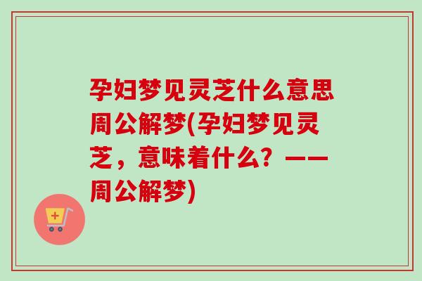 孕妇梦见灵芝什么意思周公解梦(孕妇梦见灵芝，意味着什么？——周公解梦)