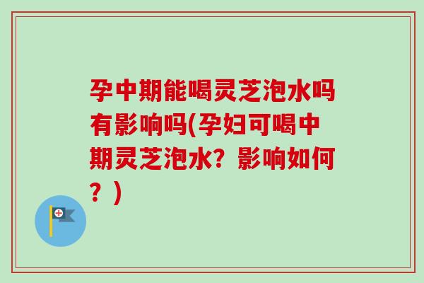 孕中期能喝灵芝泡水吗有影响吗(孕妇可喝中期灵芝泡水？影响如何？)