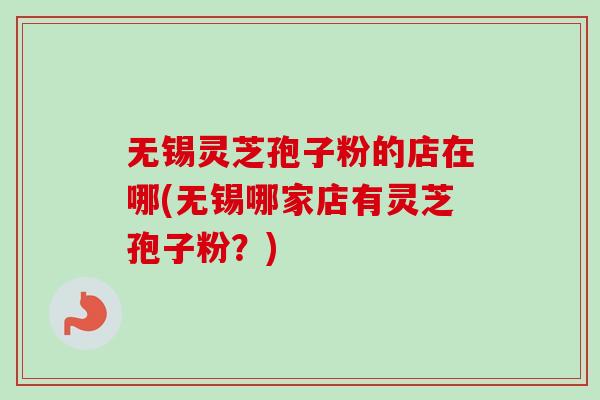 无锡灵芝孢子粉的店在哪(无锡哪家店有灵芝孢子粉？)