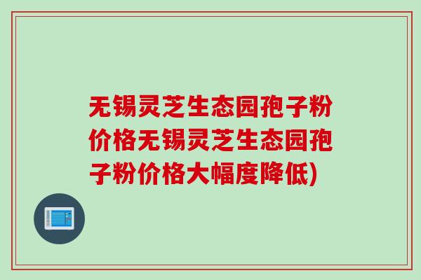 无锡灵芝生态园孢子粉价格无锡灵芝生态园孢子粉价格大幅度降低)