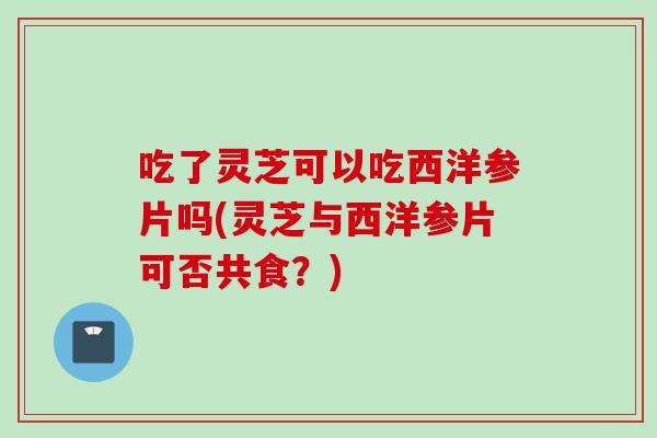 吃了灵芝可以吃西洋参片吗(灵芝与西洋参片可否共食？)
